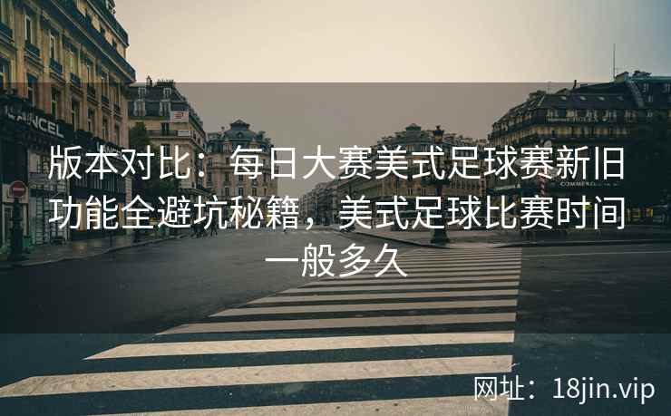 版本对比：每日大赛美式足球赛新旧功能全避坑秘籍，美式足球比赛时间一般多久