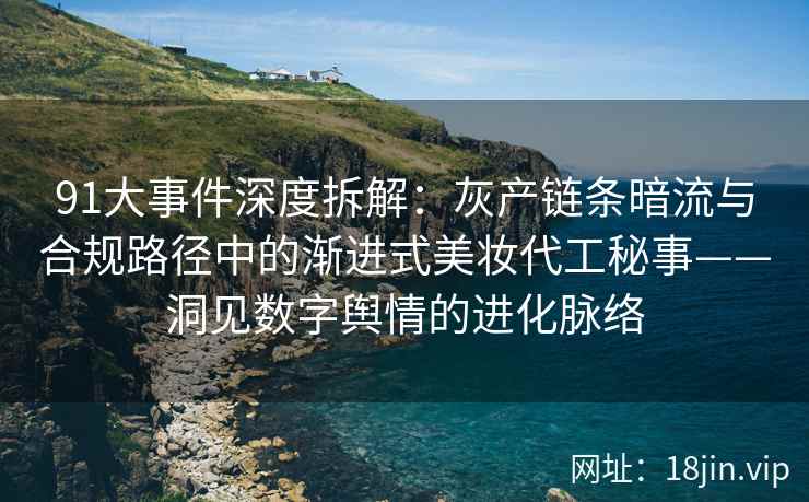 91大事件深度拆解：灰产链条暗流与合规路径中的渐进式美妆代工秘事——洞见数字舆情的进化脉络