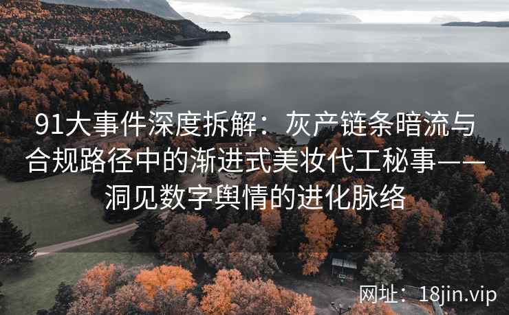 91大事件深度拆解：灰产链条暗流与合规路径中的渐进式美妆代工秘事——洞见数字舆情的进化脉络