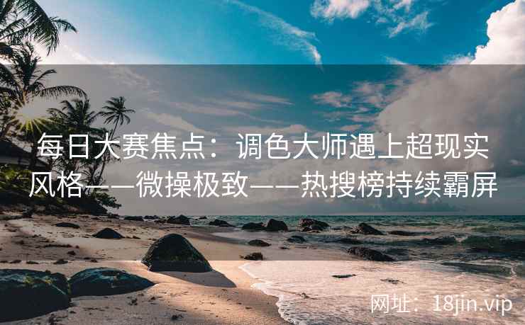 每日大赛焦点：调色大师遇上超现实风格——微操极致——热搜榜持续霸屏