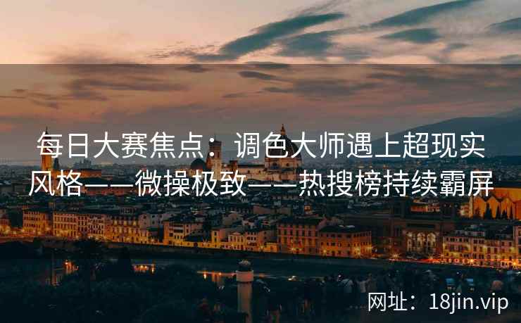 每日大赛焦点：调色大师遇上超现实风格——微操极致——热搜榜持续霸屏