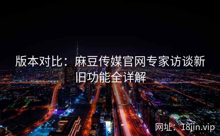 版本对比：麻豆传媒官网专家访谈新旧功能全详解