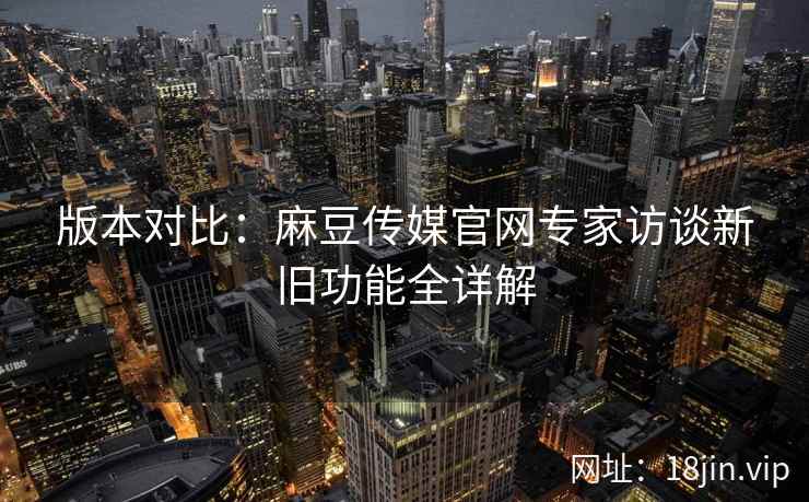 版本对比：麻豆传媒官网专家访谈新旧功能全详解