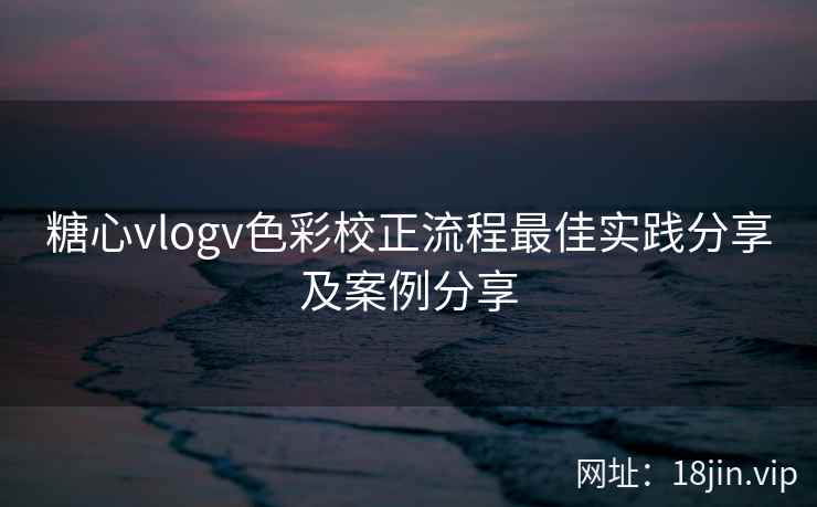 糖心vlogv色彩校正流程最佳实践分享及案例分享