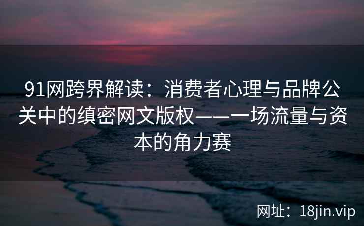 91网跨界解读：消费者心理与品牌公关中的缜密网文版权——一场流量与资本的角力赛