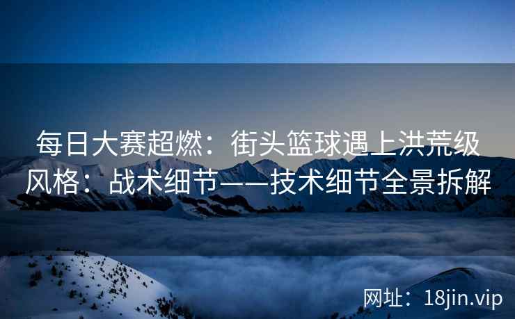 每日大赛超燃：街头篮球遇上洪荒级风格：战术细节——技术细节全景拆解