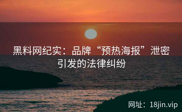 黑料网纪实：品牌“预热海报”泄密引发的法律纠纷