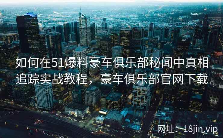 如何在51爆料豪车俱乐部秘闻中真相追踪实战教程，豪车俱乐部官网下载