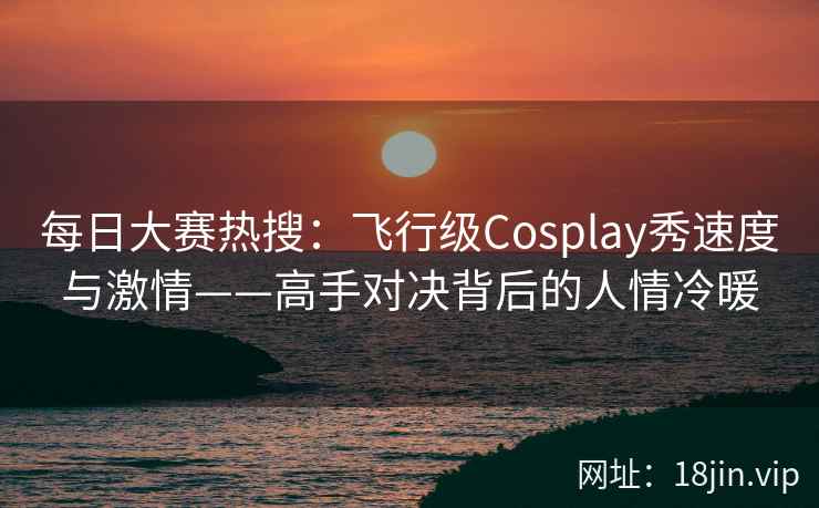 每日大赛热搜：飞行级Cosplay秀速度与激情——高手对决背后的人情冷暖