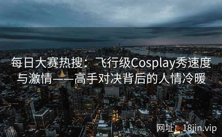 每日大赛热搜：飞行级Cosplay秀速度与激情——高手对决背后的人情冷暖