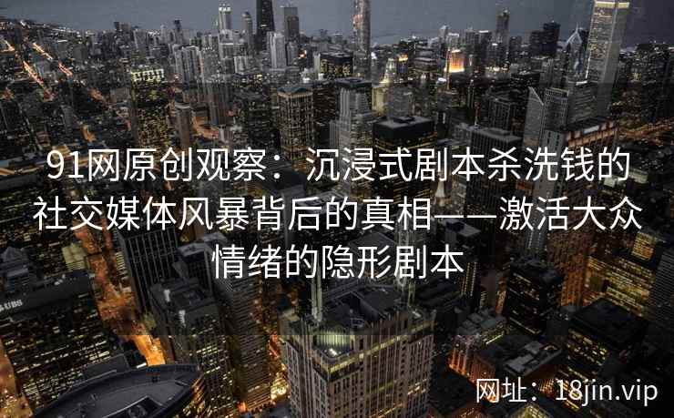 91网原创观察：沉浸式剧本杀洗钱的社交媒体风暴背后的真相——激活大众情绪的隐形剧本