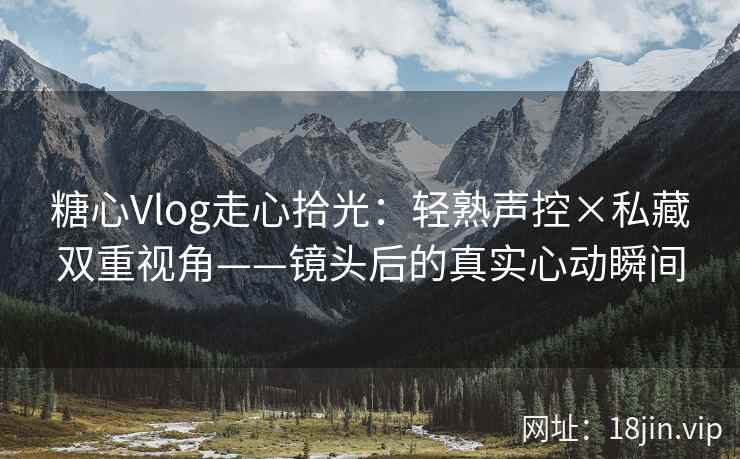 糖心Vlog走心拾光：轻熟声控×私藏双重视角——镜头后的真实心动瞬间  第2张
