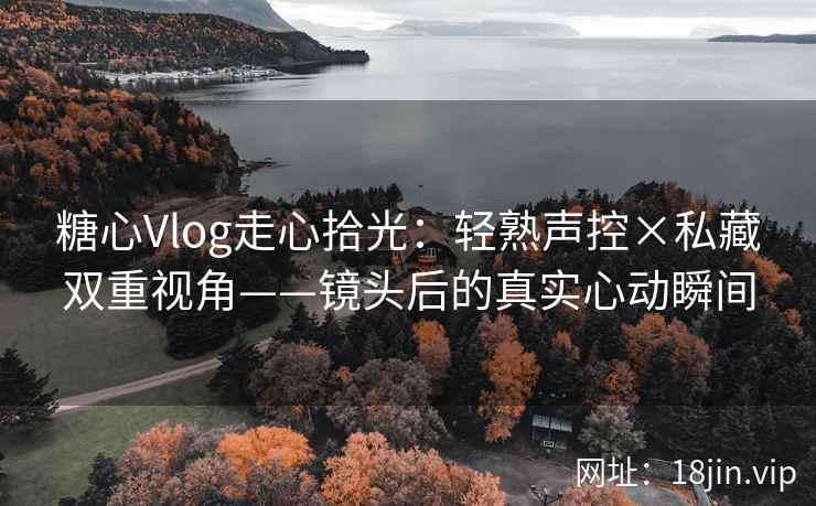 糖心Vlog走心拾光：轻熟声控×私藏双重视角——镜头后的真实心动瞬间