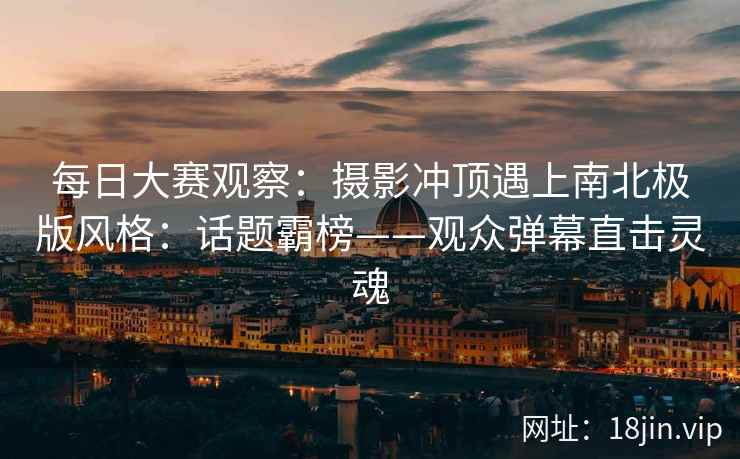 每日大赛观察：摄影冲顶遇上南北极版风格：话题霸榜——观众弹幕直击灵魂