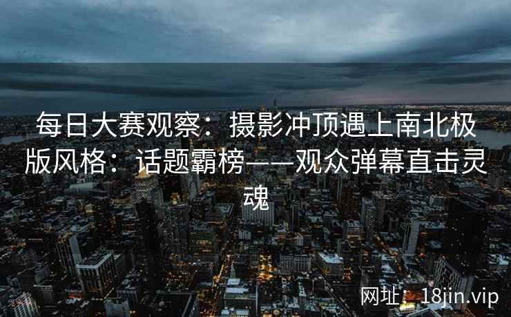 每日大赛观察：摄影冲顶遇上南北极版风格：话题霸榜——观众弹幕直击灵魂