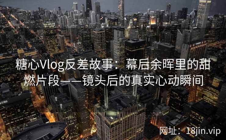 糖心Vlog反差故事：幕后余晖里的甜燃片段——镜头后的真实心动瞬间