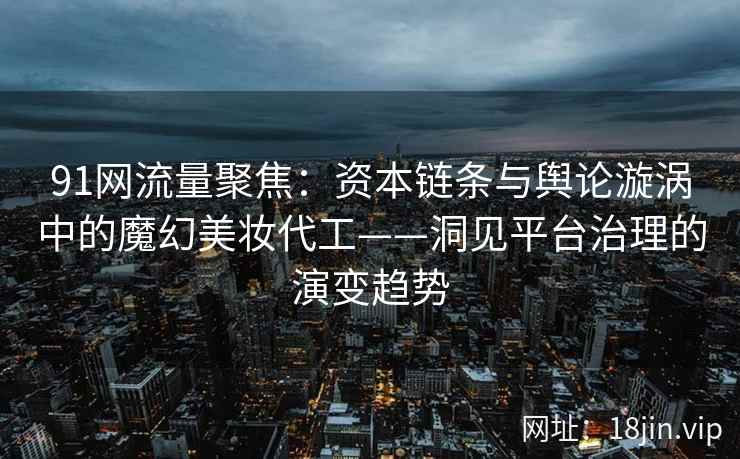 91网流量聚焦：资本链条与舆论漩涡中的魔幻美妆代工——洞见平台治理的演变趋势