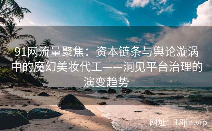 91网流量聚焦：资本链条与舆论漩涡中的魔幻美妆代工——洞见平台治理的演变趋势