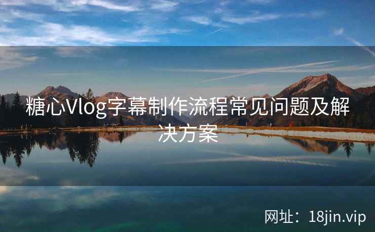 糖心Vlog字幕制作流程常见问题及解决方案