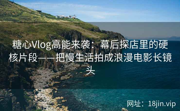 糖心Vlog高能来袭：幕后探店里的硬核片段——把慢生活拍成浪漫电影长镜头