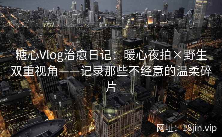 糖心Vlog治愈日记：暖心夜拍×野生双重视角——记录那些不经意的温柔碎片