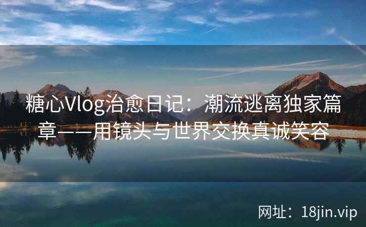 糖心Vlog治愈日记：潮流逃离独家篇章——用镜头与世界交换真诚笑容