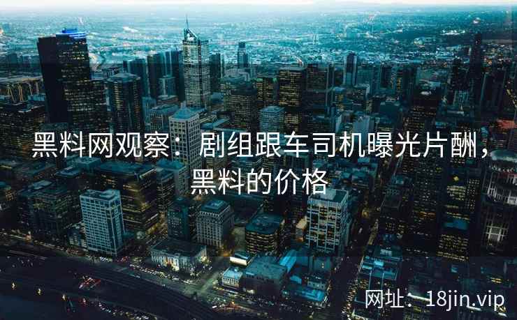 黑料网观察：剧组跟车司机曝光片酬，黑料的价格