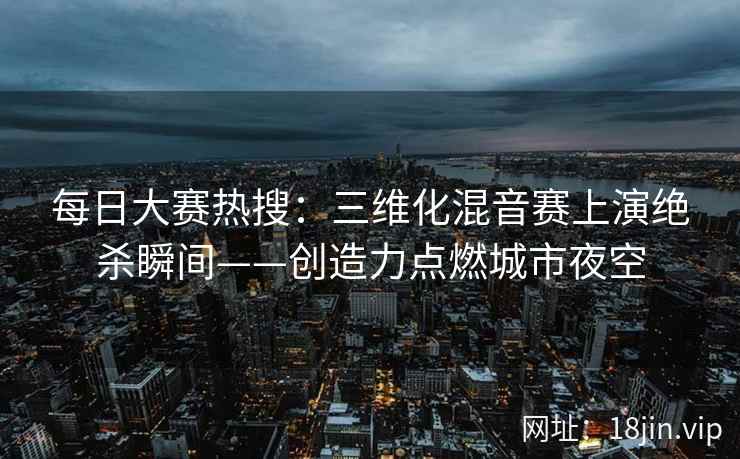 每日大赛热搜：三维化混音赛上演绝杀瞬间——创造力点燃城市夜空