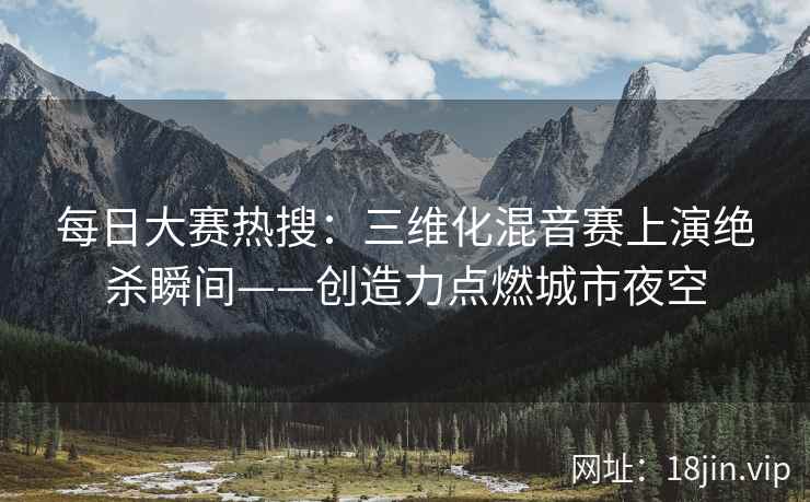 每日大赛热搜：三维化混音赛上演绝杀瞬间——创造力点燃城市夜空