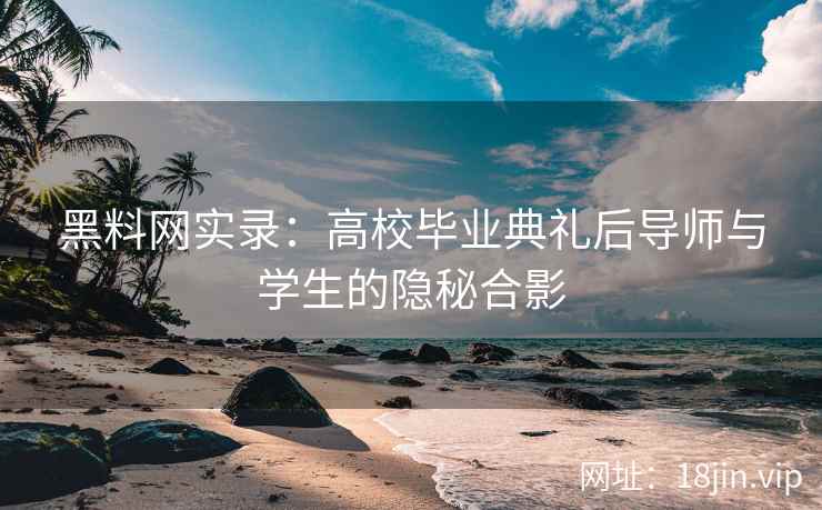 黑料网实录：高校毕业典礼后导师与学生的隐秘合影