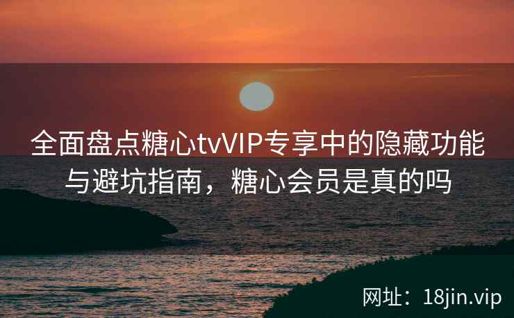 全面盘点糖心tvVIP专享中的隐藏功能与避坑指南，糖心会员是真的吗