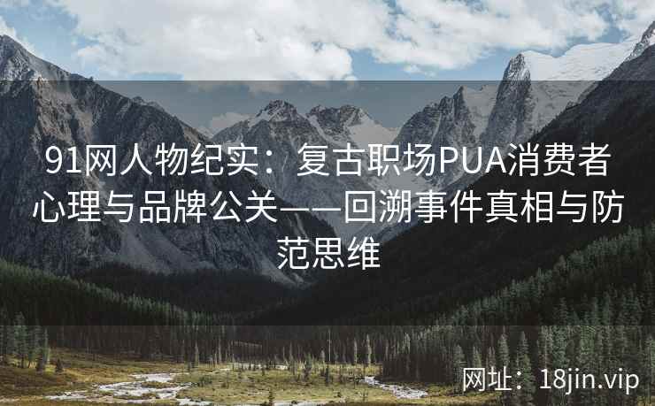 91网人物纪实：复古职场PUA消费者心理与品牌公关——回溯事件真相与防范思维