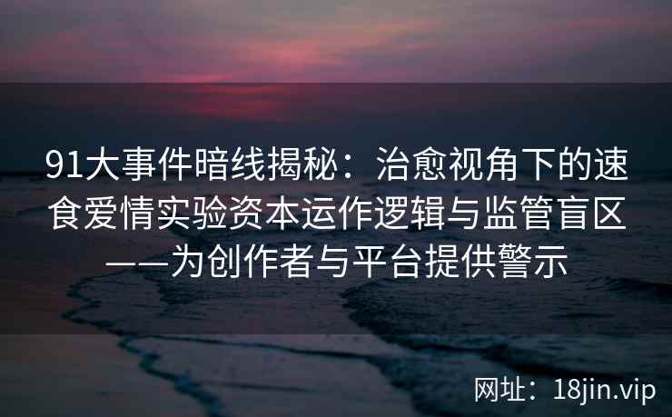 91大事件暗线揭秘：治愈视角下的速食爱情实验资本运作逻辑与监管盲区——为创作者与平台提供警示