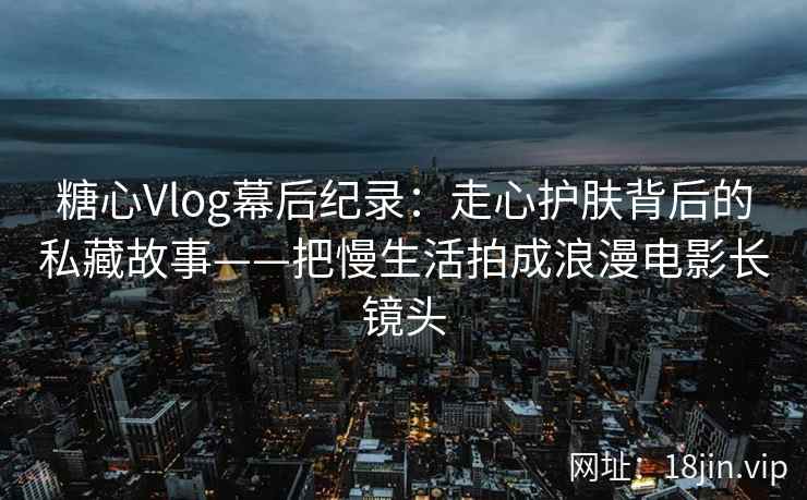 糖心Vlog幕后纪录：走心护肤背后的私藏故事——把慢生活拍成浪漫电影长镜头
