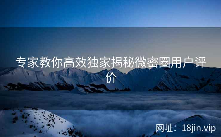 专家教你高效独家揭秘微密圈用户评价